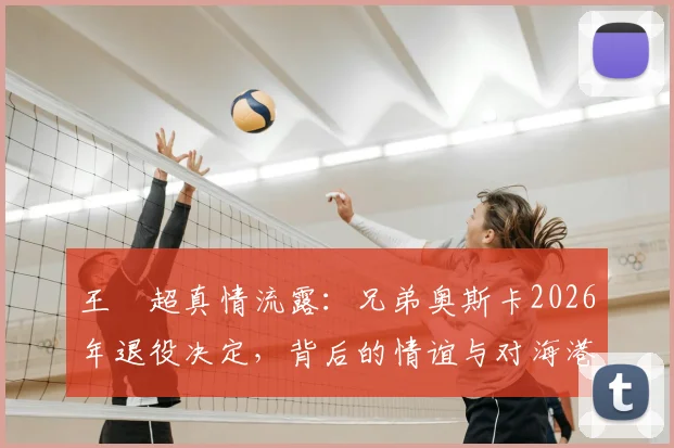 王燊超真情流露:兄弟奥斯卡2026年退役决定,背后的情谊与对海港的影响