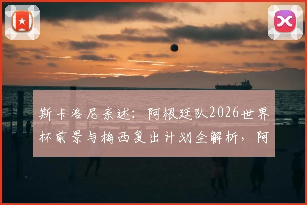 斯卡洛尼亲述：阿根廷队2026世界杯前景与梅西复出计划全解析，阿尔瓦雷斯伤病恢复进度更新