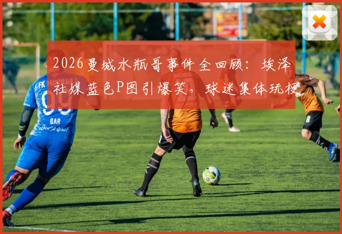 2026曼城水瓶哥事件全回顾：埃泽社媒蓝色P图引爆笑，球迷集体玩梗名场面分析