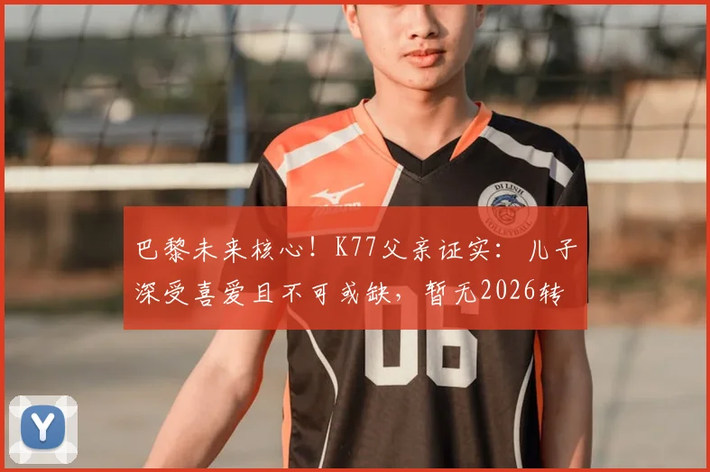 巴黎未来核心！K77父亲证实：儿子深受喜爱且不可或缺，暂无2026转会计划