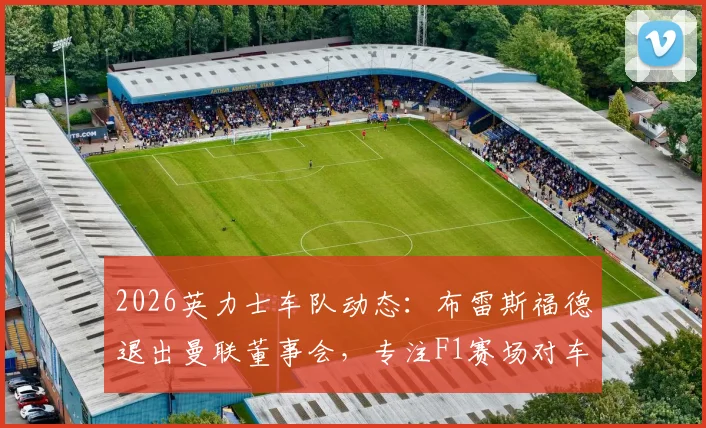 2026英力士车队动态:布雷斯福德退出曼联董事会,专注F1赛场对车队意味着什么?