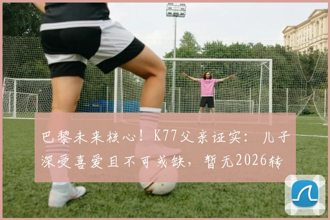 巴黎未来核心！K77父亲证实：儿子深受喜爱且不可或缺，暂无2026转会计划