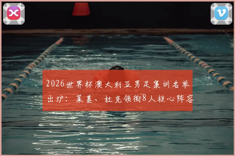 2026世界杯澳大利亚男足集训名单出炉：莱基、杜克领衔8人核心阵容，备战动态及球员分析全览