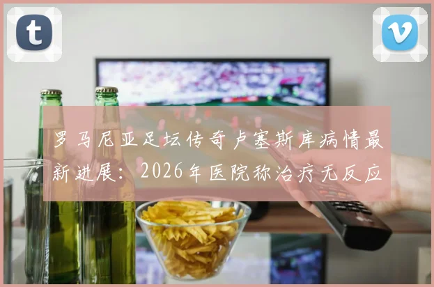 罗马尼亚足坛传奇卢塞斯库病情最新进展：2026年医院称治疗无反应，儿子已紧急回国探视