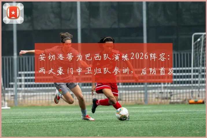 安切洛蒂为巴西队演练2026阵容：两大豪门中卫归队参训，后防首发人选与战术体系前瞻分析