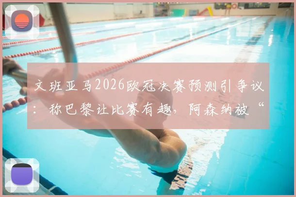 文班亚马2026欧冠决赛预测引争议:称巴黎让比赛有趣,阿森纳被“拉踩”言论全解析