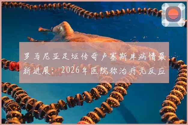 罗马尼亚足坛传奇卢塞斯库病情最新进展：2026年医院称治疗无反应，儿子已紧急回国探视