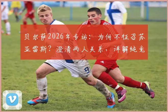 贝尔萨2026年专访:为何不征召苏亚雷斯?澄清两人关系,详解纯竞技考量