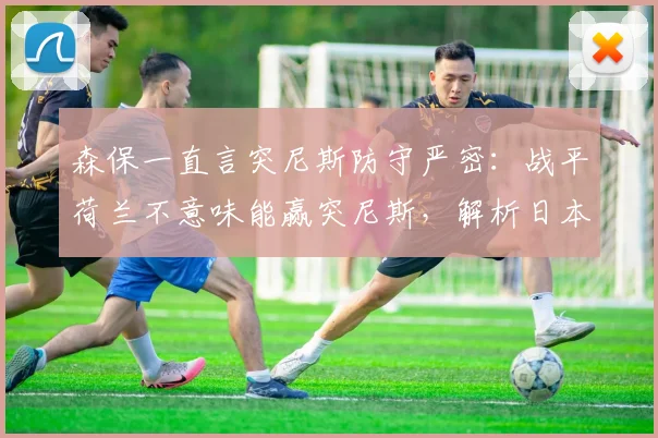 森保一直言突尼斯防守严密:战平荷兰不意味能赢突尼斯,解析日本队2026世界杯前景